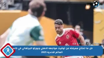 كل ما تحتاج معرفته عن توقيت مواجهة الأهلي وبورتو البرتغالي في كأس العالم للأندية 2025